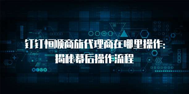 钉钉恒顺商旅代理商在哪里操作:揭秘幕后操作流程