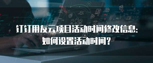 钉钉用友云项目活动时间修改信息:如何设置活动时间?