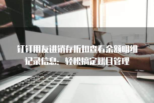 钉钉用友进销存折扣查看余额明细记录信息:轻松搞定账目管理