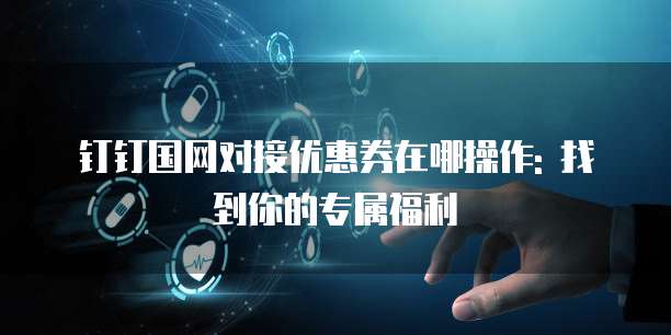 钉钉国网对接优惠券在哪操作: 找到你的专属福利
