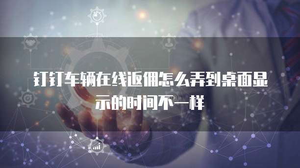 钉钉车辆在线返佣怎么弄到桌面显示的时间不一样