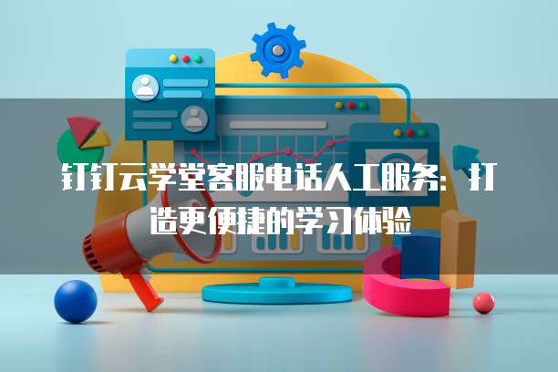 钉钉云学堂客服电话人工服务:打造更便捷的学习体验