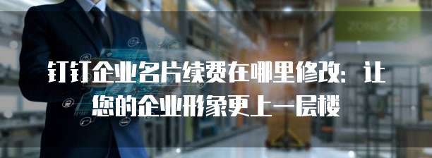 钉钉企业名片续费在哪里修改:让您的企业形象更上一层楼