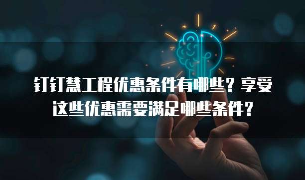 钉钉慧工程优惠条件有哪些?享受这些优惠需要满足哪些条件?