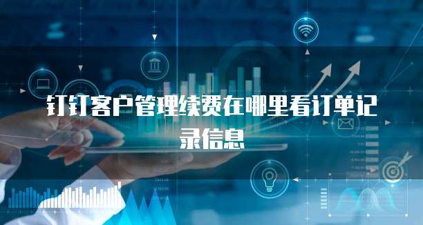 钉钉客户管理续费在哪里看订单记录信息