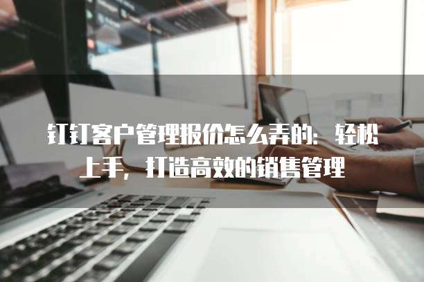 钉钉客户管理报价怎么弄的:轻松上手,打造高效的销售管理