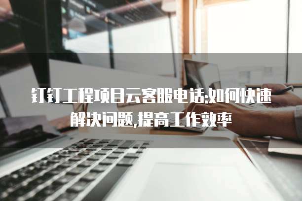 钉钉工程项目云客服电话:如何快速解决问题,提高工作效率