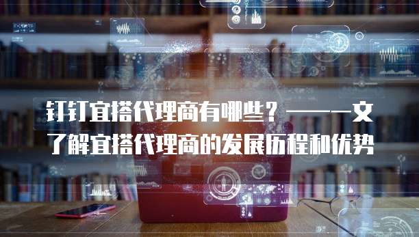 钉钉宜搭代理商有哪些?——一文了解宜搭代理商的发展历程和优势