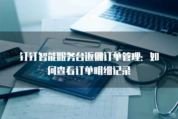 钉钉智能服务台返佣订单管理:如何查看订单明细记录
