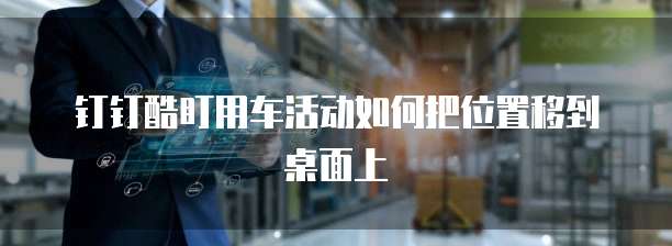 钉钉酷盯用车活动如何把位置移到桌面上