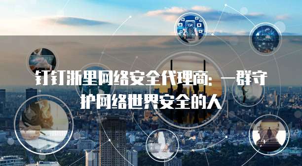 钉钉浙里网络安全代理商: 一群守护网络世界安全的人