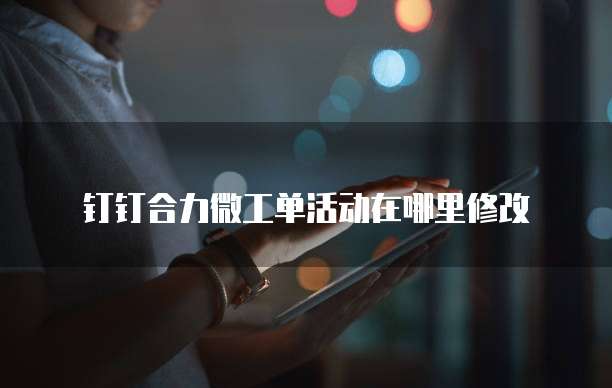 钉钉合力微工单活动在哪里修改