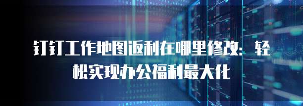 钉钉工作地图返利在哪里修改:轻松实现办公福利最大化