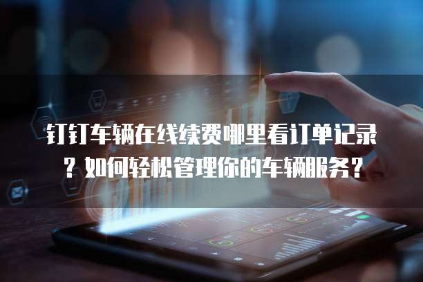 钉钉车辆在线续费哪里看订单记录?如何轻松管理你的车辆服务?