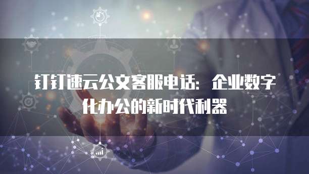钉钉速云公文客服电话:企业数字化办公的新时代利器