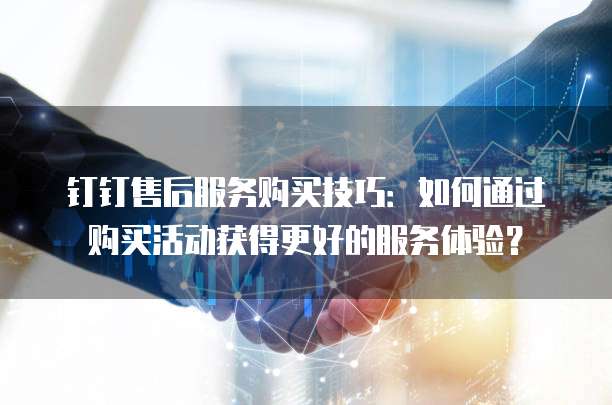 钉钉售后服务购买技巧:如何通过购买活动获得更好的服务体验?
