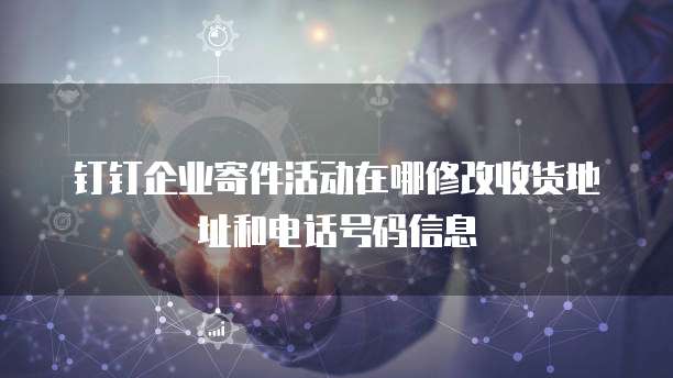 钉钉企业寄件活动在哪修改收货地址和电话号码信息