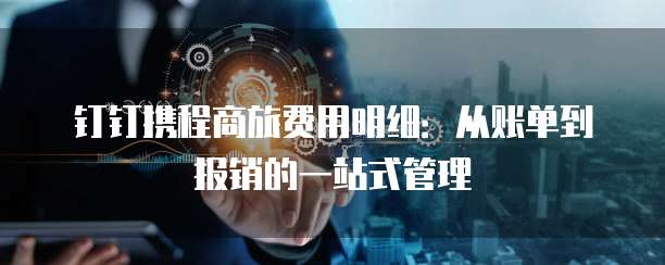 钉钉携程商旅费用明细:从账单到报销的一站式管理