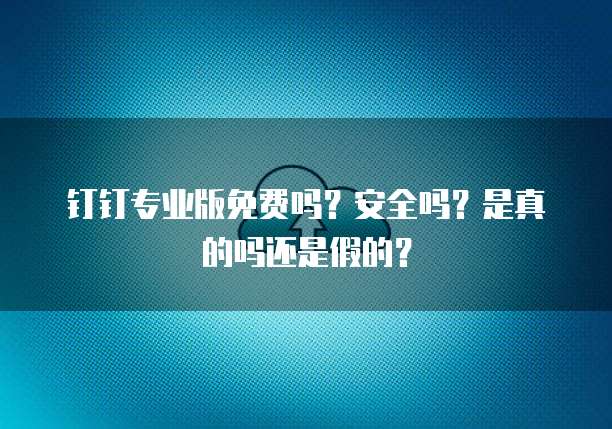 钉钉专业版免费吗?安全吗?是真的吗还是假的?