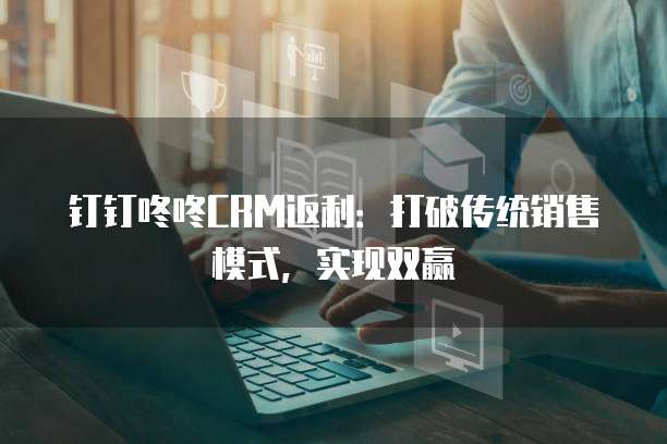 钉钉咚咚CRM返利:打破传统销售模式,实现双赢