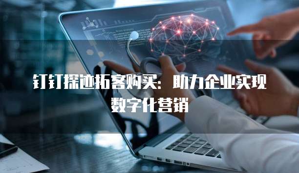 钉钉探迹拓客购买：助力企业实现数字化营销