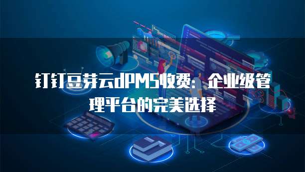 钉钉豆芽云dPMS收费:企业级管理平台的完美选择