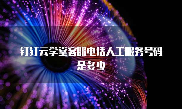 钉钉云学堂客服电话人工服务号码是多少