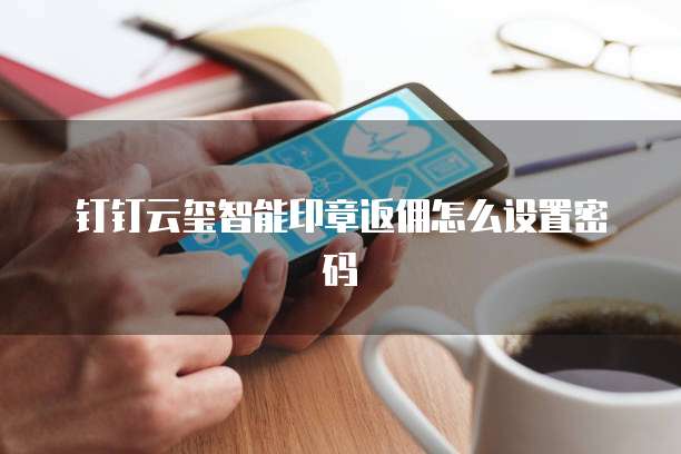 钉钉云玺智能印章返佣怎么设置密码