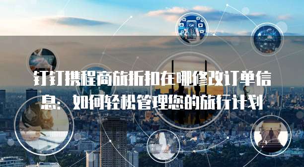 钉钉携程商旅折扣在哪修改订单信息:如何轻松管理您的旅行计划