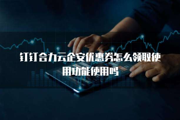 钉钉合力云企安优惠券怎么领取使用功能使用吗