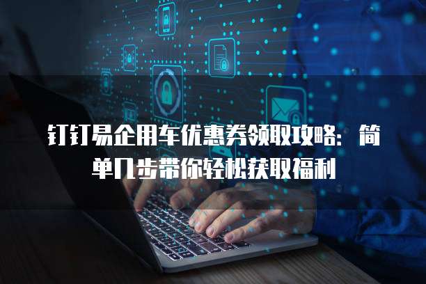 钉钉易企用车优惠券领取攻略:简单几步带你轻松获取福利