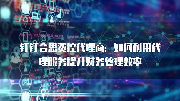 钉钉合思费控代理商:如何利用代理服务提升财务管理效率
