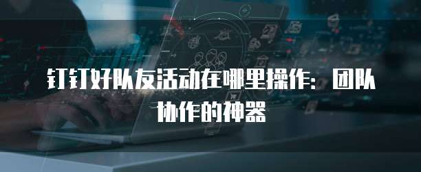 钉钉好队友活动在哪里操作:团队协作的神器