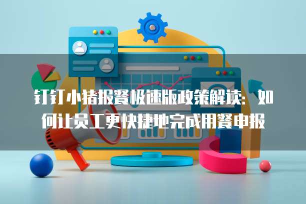钉钉小猪报餐极速版政策解读:如何让员工更快捷地完成用餐申报