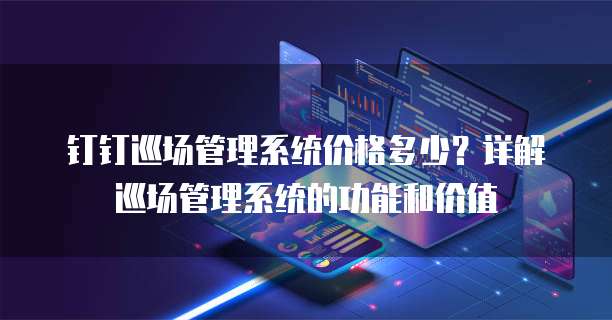 钉钉巡场管理系统价格多少?详解巡场管理系统的功能和价值