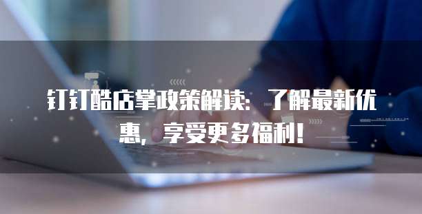 钉钉酷店掌政策解读:了解最新优惠,享受更多福利!
