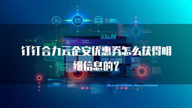 钉钉合力云企安优惠券怎么获得明细信息的?