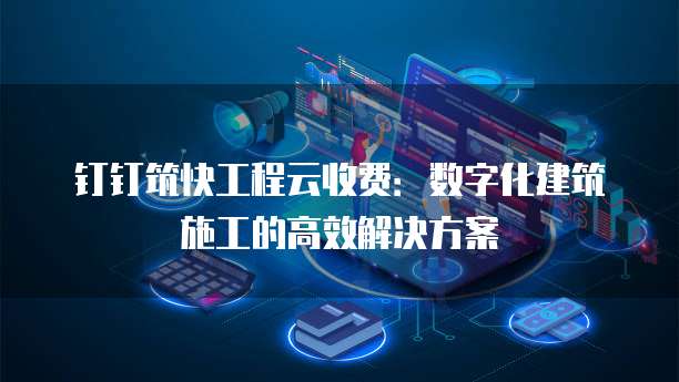 钉钉筑快工程云收费：数字化建筑施工的高效解决方案