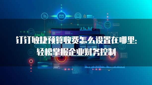 钉钉敏捷预算收费怎么设置在哪里:轻松掌握企业财务控制