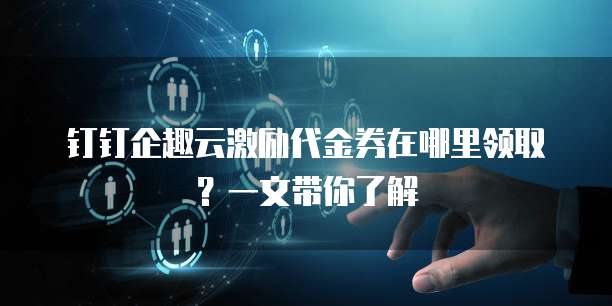 钉钉企趣云激励代金券在哪里领取？一文带你了解