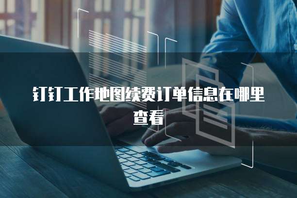 钉钉工作地图续费订单信息在哪里查看