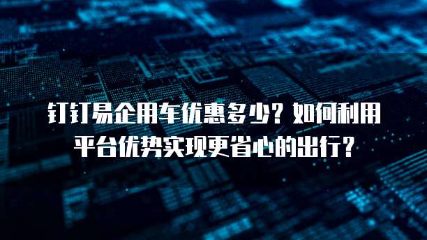 钉钉易企用车优惠多少?如何利用平台优势实现更省心的出行?