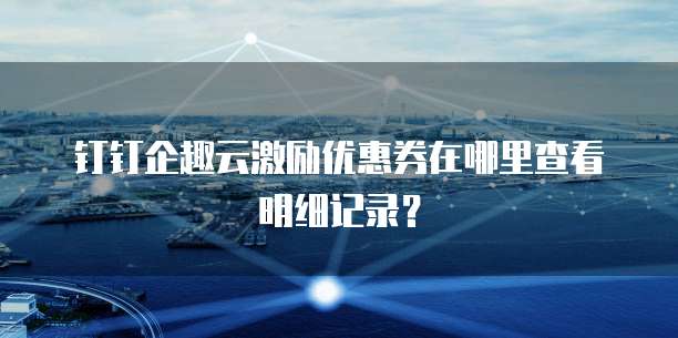 钉钉企趣云激励优惠券在哪里查看明细记录?
