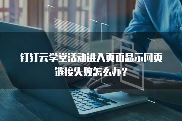 钉钉云学堂活动进入页面显示网页链接失败怎么办?