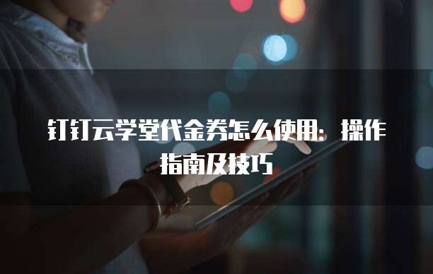钉钉云学堂代金券怎么使用：操作指南及技巧