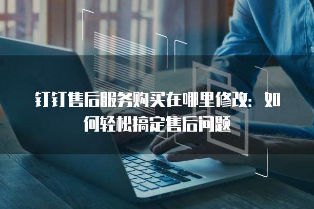 钉钉售后服务购买在哪里修改:如何轻松搞定售后问题