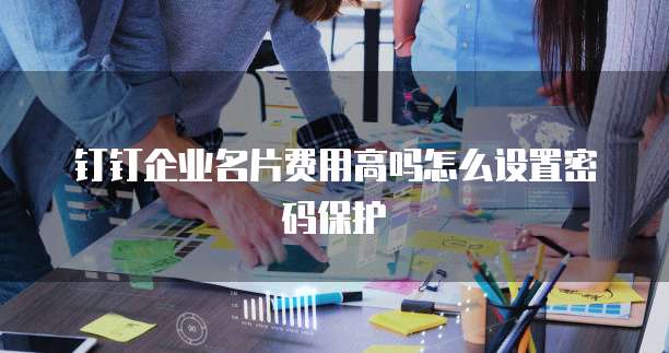 钉钉企业名片费用高吗怎么设置密码保护