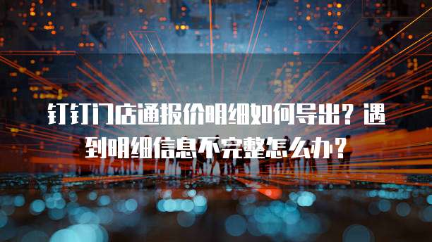 钉钉门店通报价明细如何导出?遇到明细信息不完整怎么办?