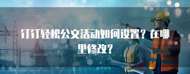 钉钉轻松公文活动如何设置?在哪里修改?