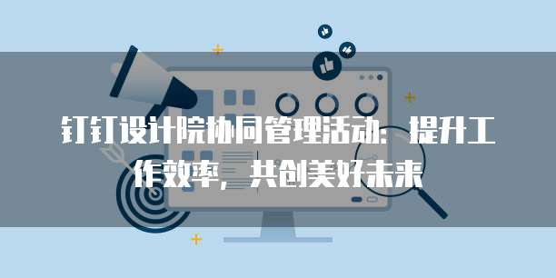 钉钉设计院协同管理活动:提升工作效率,共创美好未来